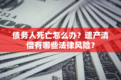 北京债务人死亡怎么办？遗产清偿有哪些法律风险？